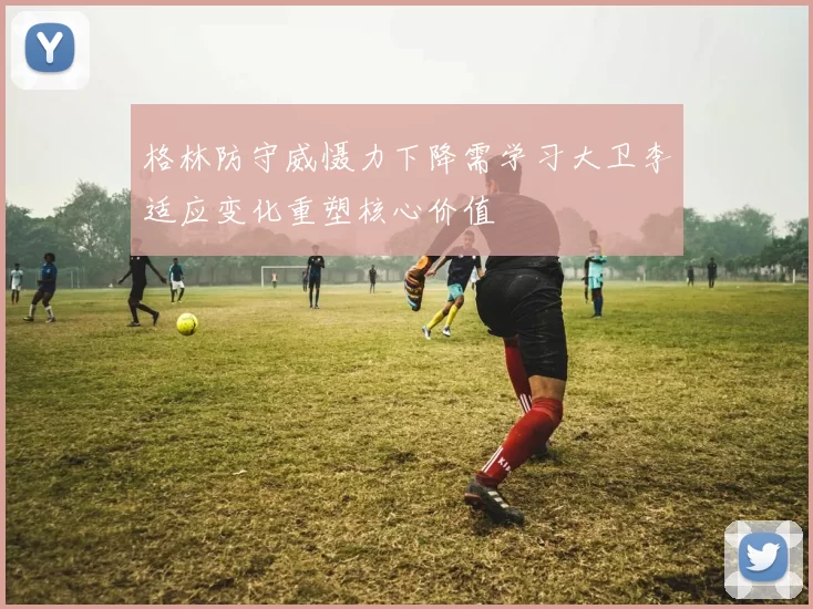 格林防守威慑力下降需学习大卫李适应变化重塑核心价值