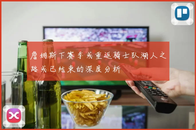 詹姆斯下赛季或重返骑士队湖人之路或已结束的深度分析