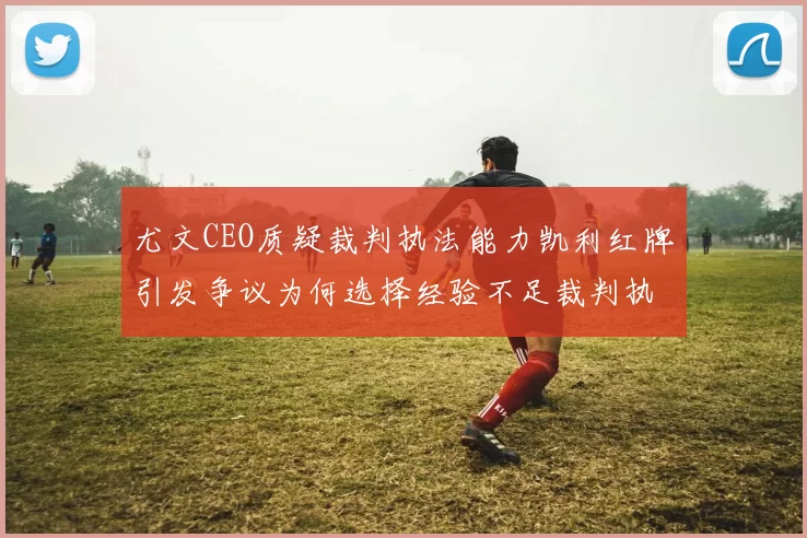 尤文CEO质疑裁判执法能力凯利红牌引发争议为何选择经验不足裁判执法欧冠比赛