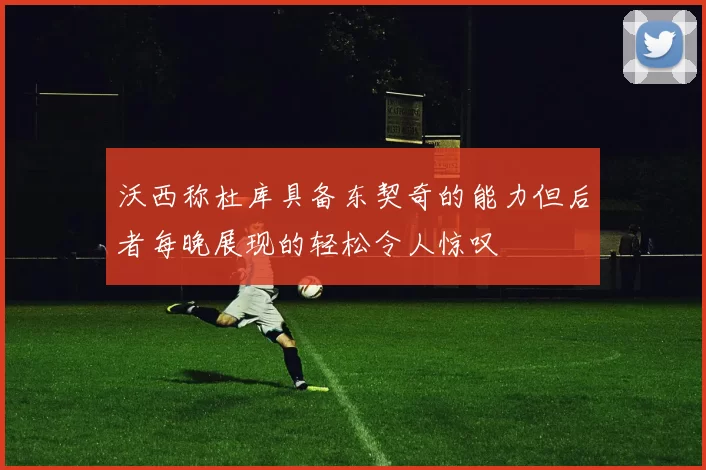 沃西称杜库具备东契奇的能力但后者每晚展现的轻松令人惊叹