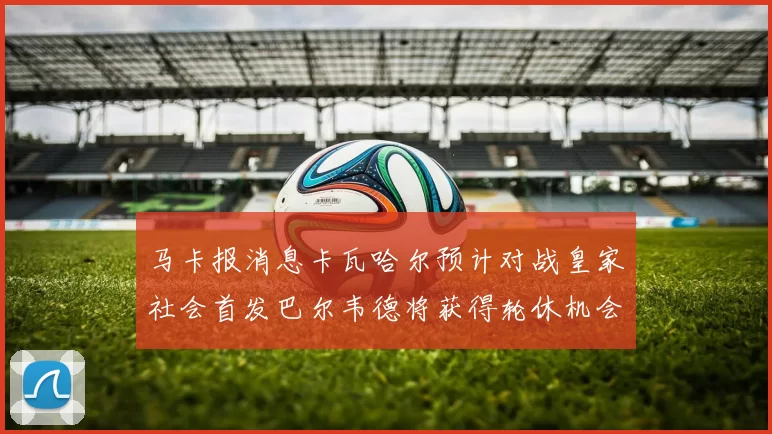 马卡报消息卡瓦哈尔预计对战皇家社会首发巴尔韦德将获得轮休机会