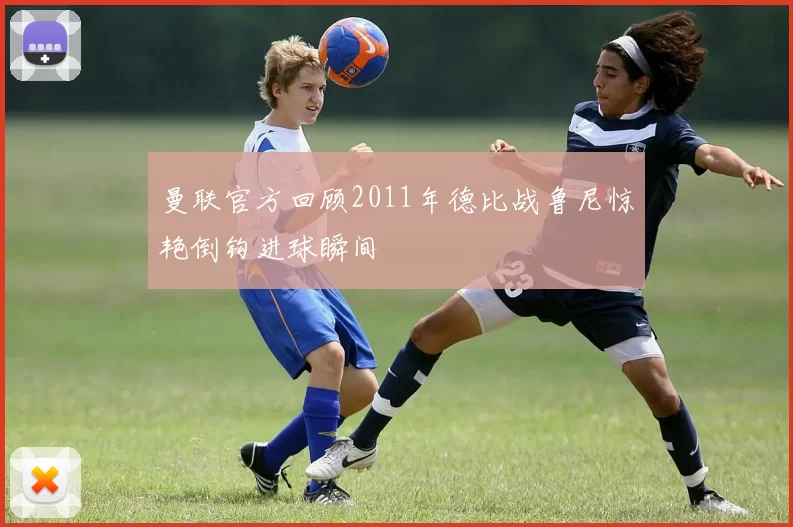 曼联官方回顾2011年德比战鲁尼惊艳倒钩进球瞬间