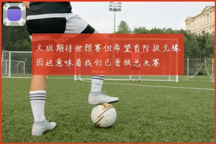 文班期待世预赛但希望首阶段无缘因这意味着我们已晋级总决赛