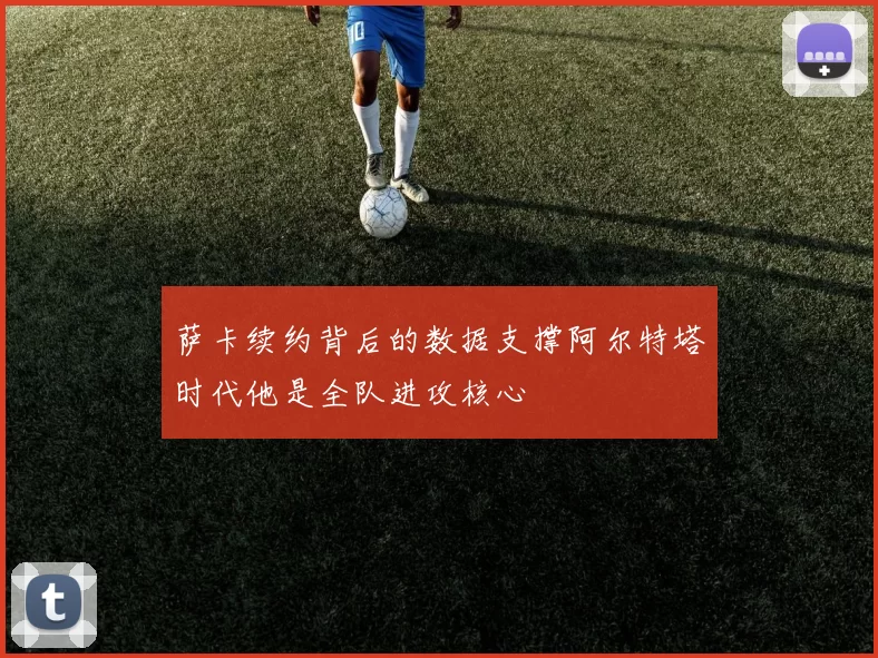 萨卡续约背后的数据支撑阿尔特塔时代他是全队进攻核心