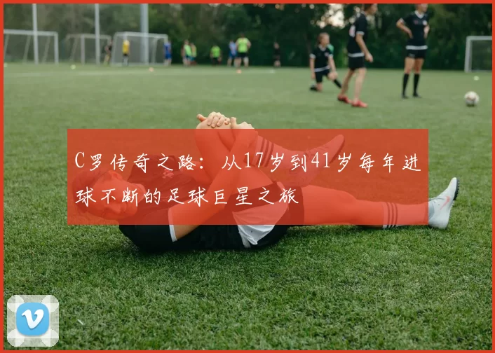 C罗传奇之路：从17岁到41岁每年进球不断的足球巨星之旅
