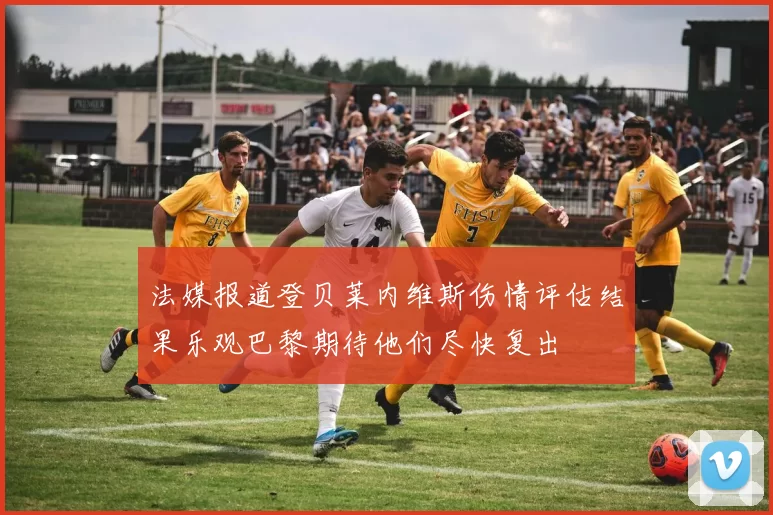 法媒报道登贝莱内维斯伤情评估结果乐观巴黎期待他们尽快复出