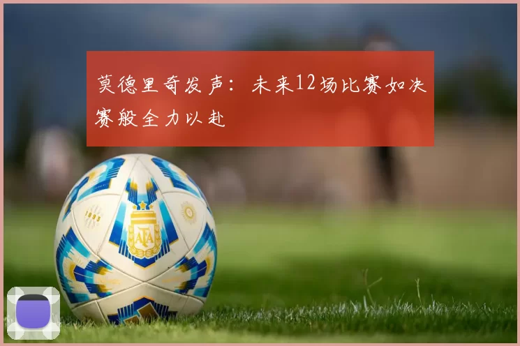 莫德里奇发声：未来12场比赛如决赛般全力以赴