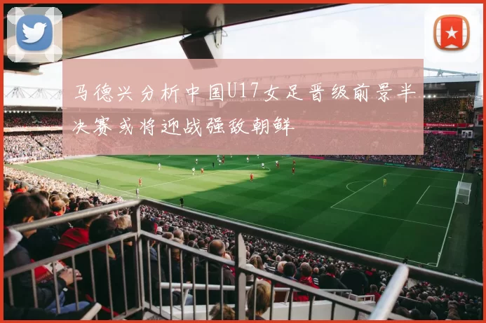 马德兴分析中国U17女足晋级前景半决赛或将迎战强敌朝鲜