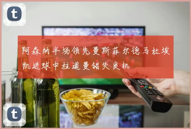 阿森纳半场领先曼斯菲尔德马杜埃凯进球中柱道曼错失良机