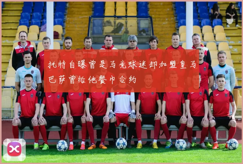 托特自曝曾是马竞球迷却加盟皇马巴萨曾给他餐巾合约