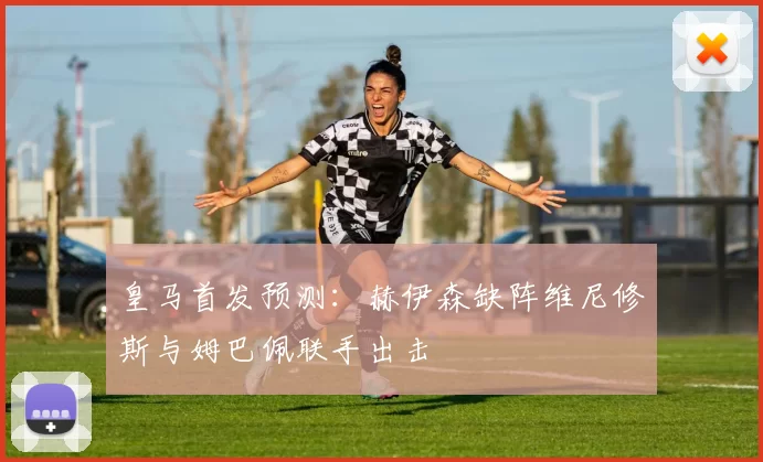 皇马首发预测：赫伊森缺阵维尼修斯与姆巴佩联手出击