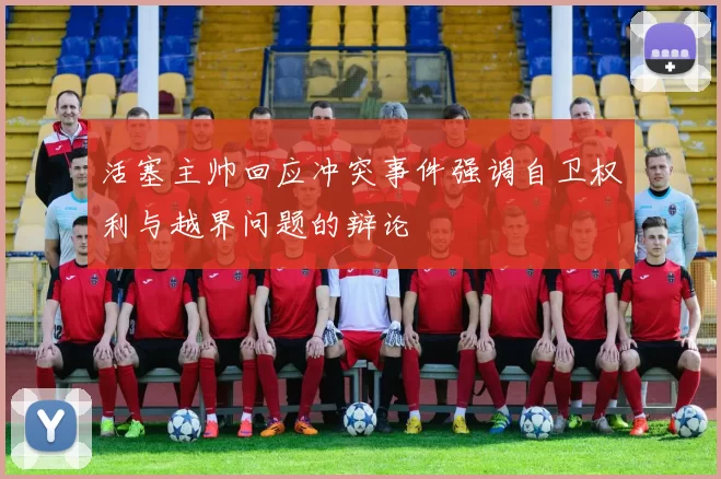 活塞主帅回应冲突事件强调自卫权利与越界问题的辩论