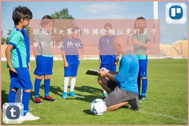 欧冠18决赛对阵揭晓维拉意外负于狼队引发热议