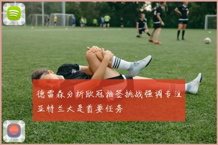 德雷森分析欧冠抽签挑战强调专注亚特兰大是首要任务