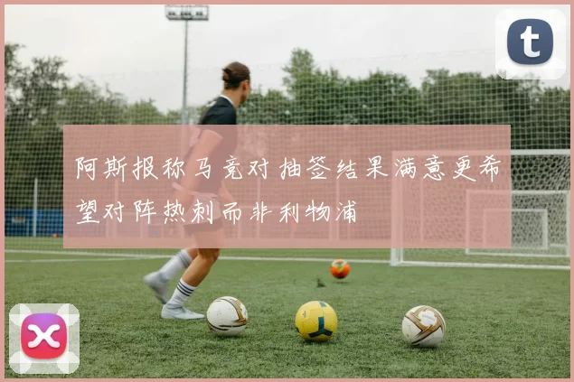 阿斯报称马竞对抽签结果满意更希望对阵热刺而非利物浦