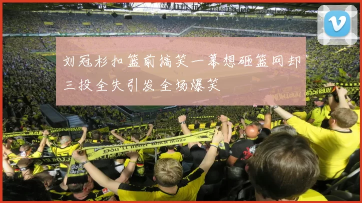 刘冠杉扣篮前搞笑一幕想砸篮网却三投全失引发全场爆笑