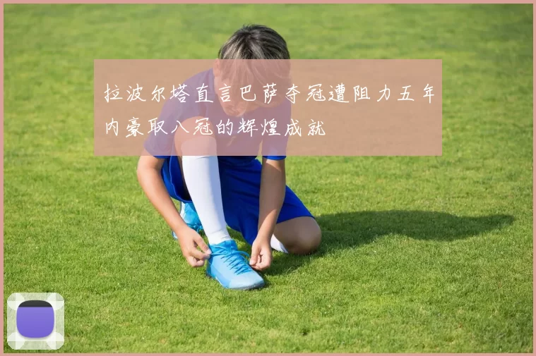 拉波尔塔直言巴萨夺冠遭阻力五年内豪取八冠的辉煌成就