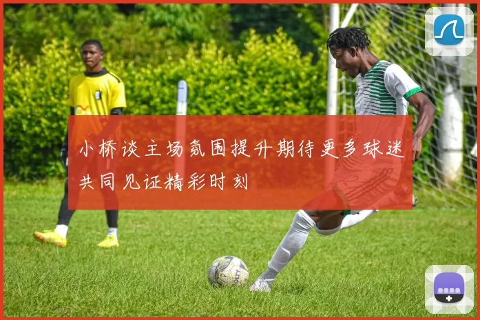 小桥谈主场氛围提升期待更多球迷共同见证精彩时刻