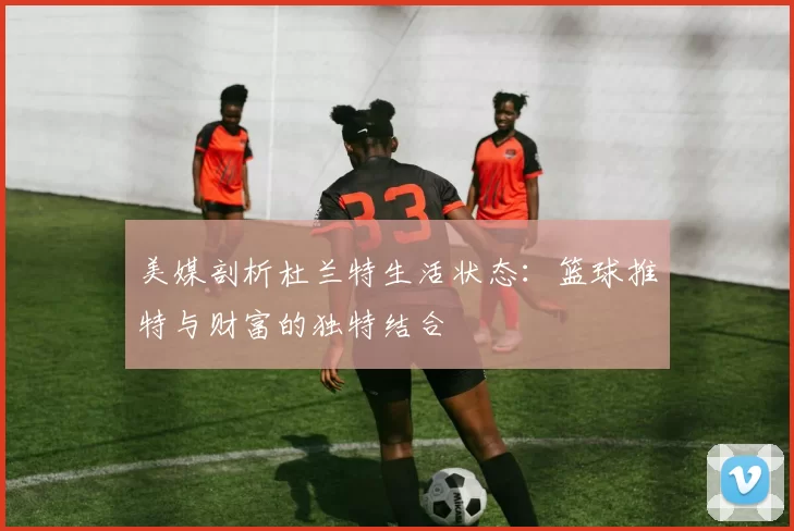 美媒剖析杜兰特生活状态：篮球推特与财富的独特结合