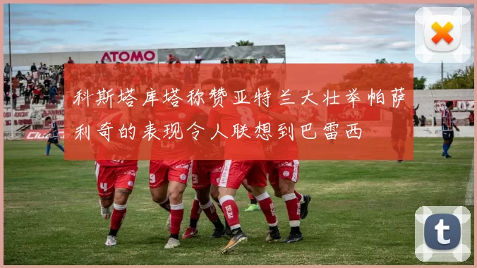 科斯塔库塔称赞亚特兰大壮举帕萨利奇的表现令人联想到巴雷西