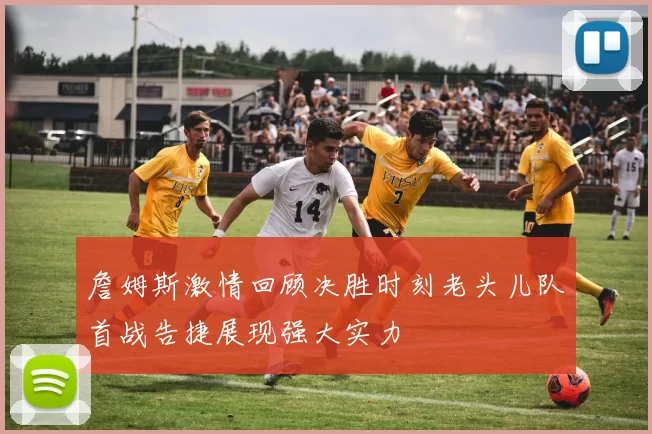 詹姆斯激情回顾决胜时刻老头儿队首战告捷展现强大实力
