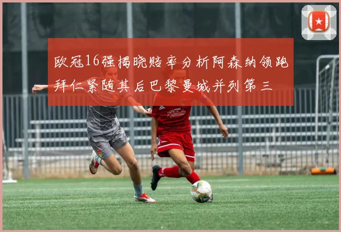 欧冠16强揭晓赔率分析阿森纳领跑拜仁紧随其后巴黎曼城并列第三