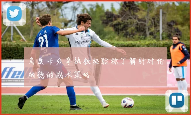 乌度卡分享执教经验称了解针对伦纳德的战术策略