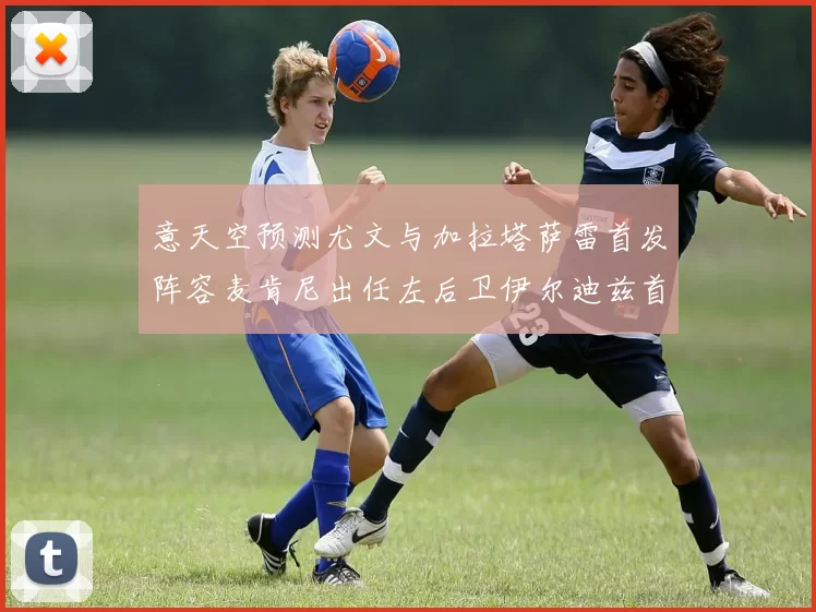 意天空预测尤文与加拉塔萨雷首发阵容麦肯尼出任左后卫伊尔迪兹首发出战